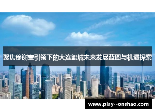 聚焦穆谢奎引领下的大连鲲城未来发展蓝图与机遇探索 聚焦穆谢奎引领下的大连鲲城未来发展蓝图与机遇探索