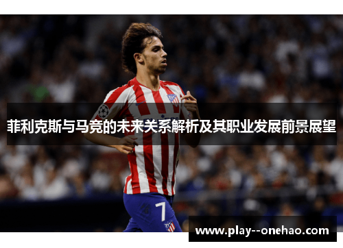 菲利克斯与马竞的未来关系解析及其职业发展前景展望 菲利克斯与马竞的未来关系解析及其职业发展前景展望