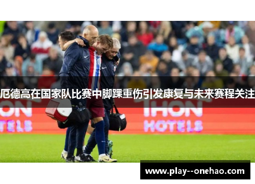 厄德高在国家队比赛中脚踝重伤引发康复与未来赛程关注 厄德高在国家队比赛中脚踝重伤引发康复与未来赛程关注