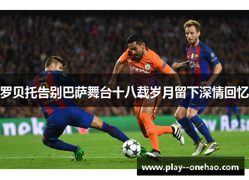 罗贝托告别巴萨舞台十八载岁月留下深情回忆