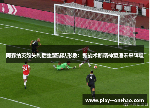 阿森纳英超失利后重塑球队形象：新战术新精神塑造未来辉煌